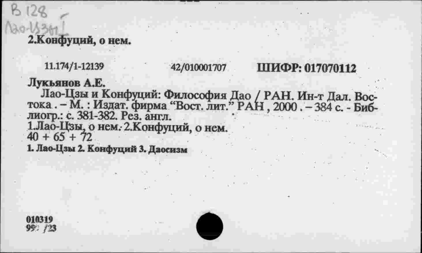 ﻿ь (2<г
2.Конфуций, о нем.
42/010001707 ШИФР: 017070112
11.174/1-12139
Лукьянов А.Е.
Лао-Цзы и Конфуций: Философия Дао / РАН. Ин-т Дал. Востока . - М.: Издат. фирма “Вост, лит.” РАН , 2000. - 384 с. - Биб-лиогр.: с. 381-382. Рез. англ.
1.Лао-Цзы. о нем.- 2.Конфуций, о нем.
40 + 65 + Ь
Ь Лао-Цзы 2. Конфуций 3. Даосизм
01Й319
9Г /23